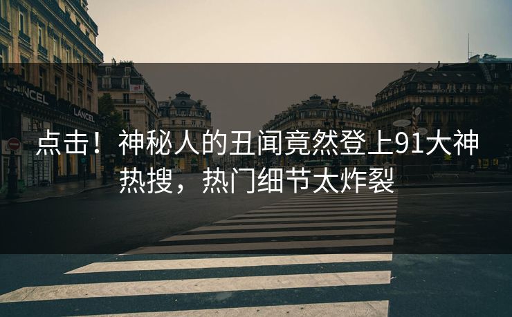 点击！神秘人的丑闻竟然登上91大神热搜，热门细节太炸裂