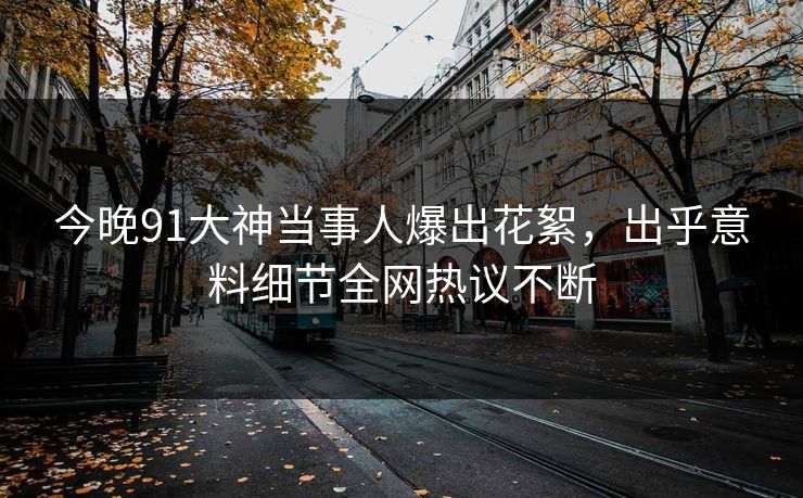 今晚91大神当事人爆出花絮，出乎意料细节全网热议不断