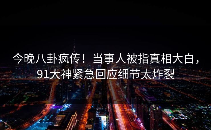 今晚八卦疯传！当事人被指真相大白，91大神紧急回应细节太炸裂