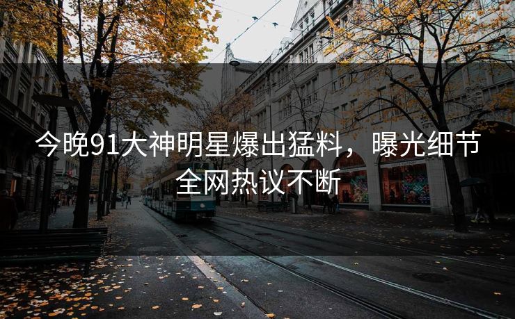 今晚91大神明星爆出猛料，曝光细节全网热议不断