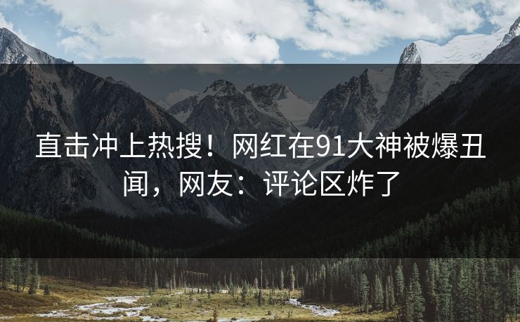 直击冲上热搜！网红在91大神被爆丑闻，网友：评论区炸了