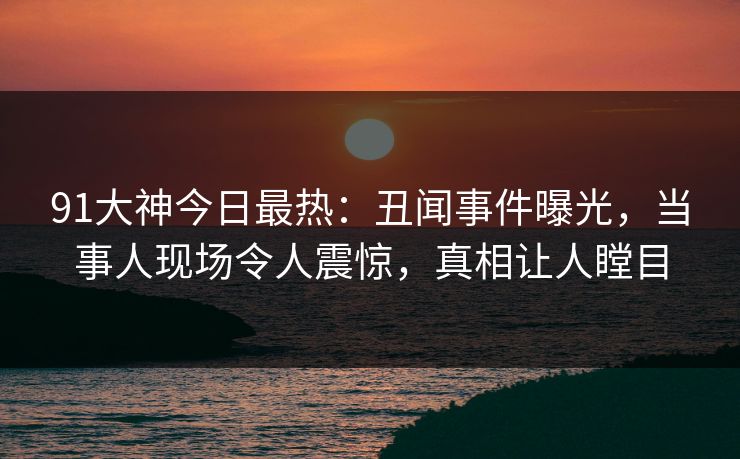 91大神今日最热：丑闻事件曝光，当事人现场令人震惊，真相让人瞠目