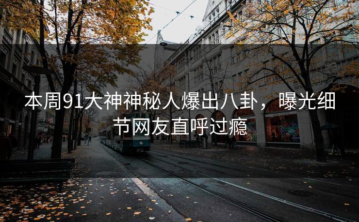 本周91大神神秘人爆出八卦，曝光细节网友直呼过瘾