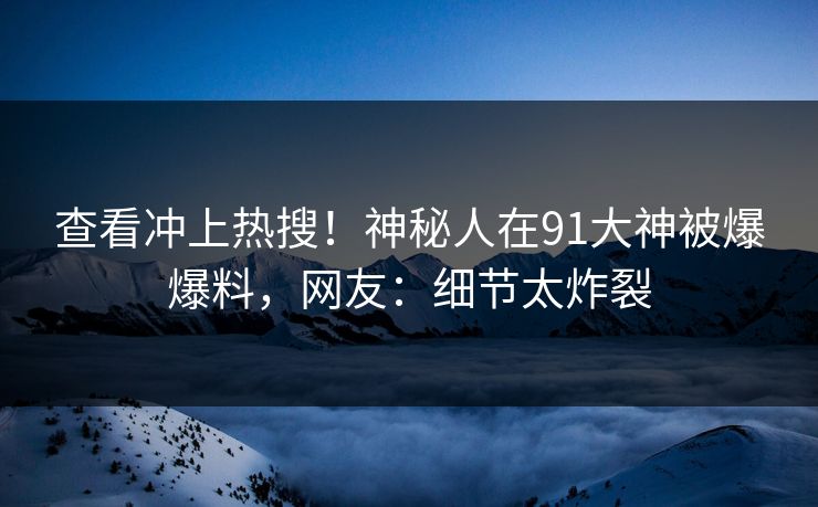 查看冲上热搜！神秘人在91大神被爆爆料，网友：细节太炸裂