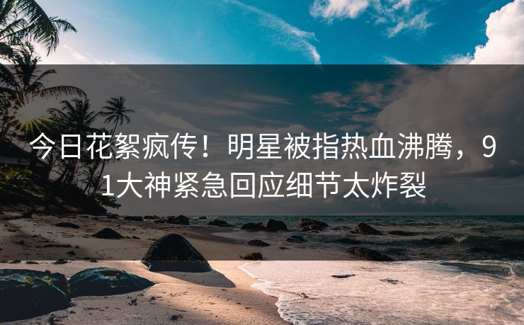 今日花絮疯传！明星被指热血沸腾，91大神紧急回应细节太炸裂