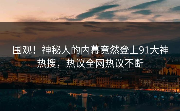 围观！神秘人的内幕竟然登上91大神热搜，热议全网热议不断