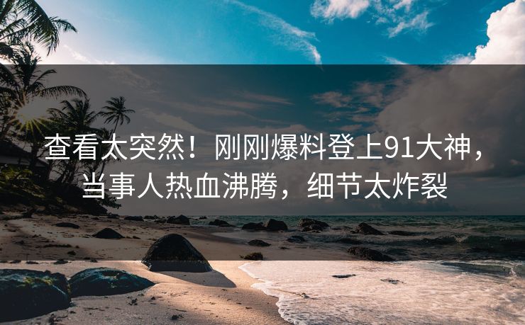 查看太突然！刚刚爆料登上91大神，当事人热血沸腾，细节太炸裂