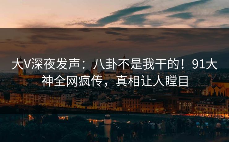大V深夜发声：八卦不是我干的！91大神全网疯传，真相让人瞠目
