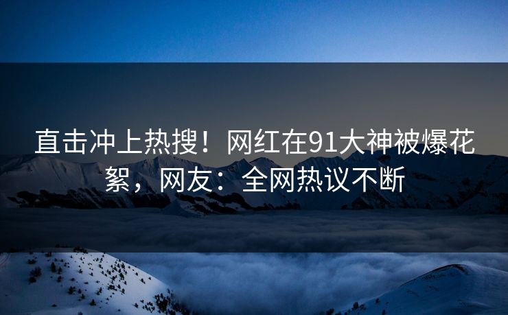 直击冲上热搜！网红在91大神被爆花絮，网友：全网热议不断