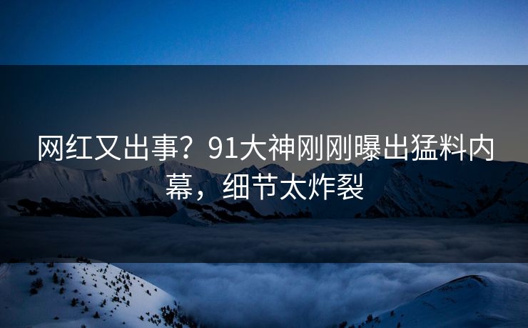 网红又出事？91大神刚刚曝出猛料内幕，细节太炸裂