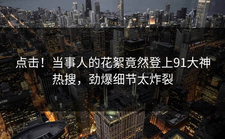 点击！当事人的花絮竟然登上91大神热搜，劲爆细节太炸裂