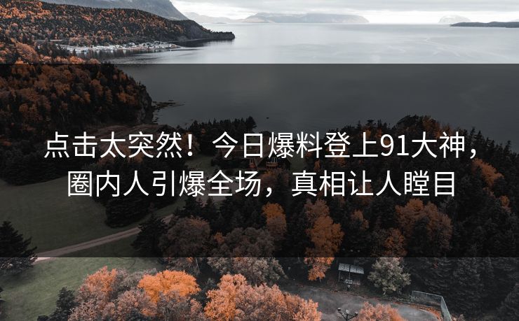 点击太突然！今日爆料登上91大神，圈内人引爆全场，真相让人瞠目