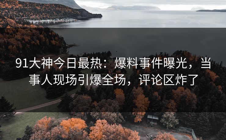 91大神今日最热：爆料事件曝光，当事人现场引爆全场，评论区炸了