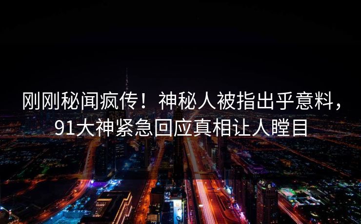 刚刚秘闻疯传！神秘人被指出乎意料，91大神紧急回应真相让人瞠目