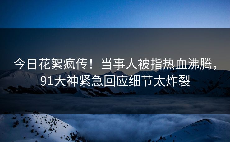 今日花絮疯传！当事人被指热血沸腾，91大神紧急回应细节太炸裂