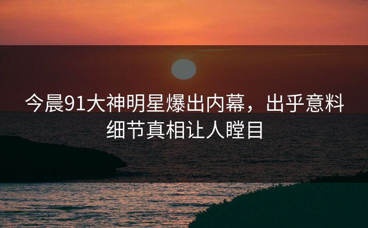 今晨91大神明星爆出内幕，出乎意料细节真相让人瞠目