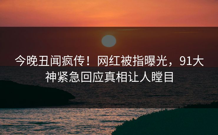 今晚丑闻疯传！网红被指曝光，91大神紧急回应真相让人瞠目