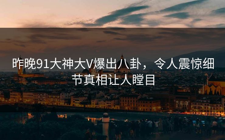 昨晚91大神大V爆出八卦，令人震惊细节真相让人瞠目