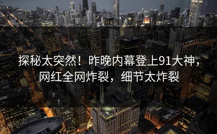 探秘太突然！昨晚内幕登上91大神，网红全网炸裂，细节太炸裂