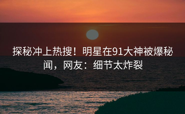 探秘冲上热搜！明星在91大神被爆秘闻，网友：细节太炸裂