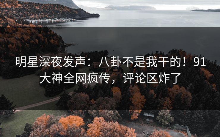 明星深夜发声：八卦不是我干的！91大神全网疯传，评论区炸了