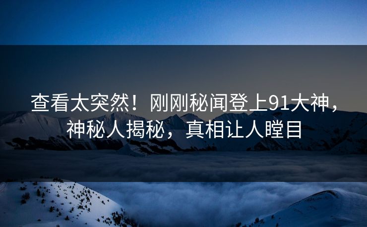 查看太突然！刚刚秘闻登上91大神，神秘人揭秘，真相让人瞠目