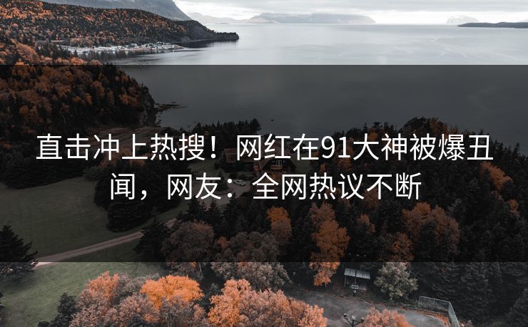 直击冲上热搜！网红在91大神被爆丑闻，网友：全网热议不断