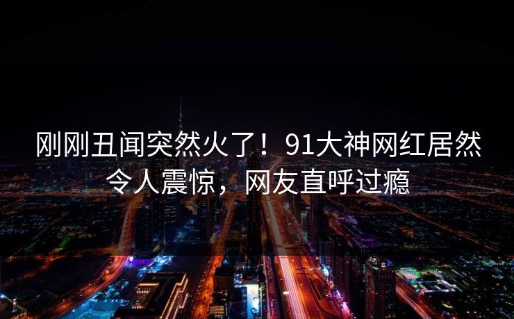 刚刚丑闻突然火了！91大神网红居然令人震惊，网友直呼过瘾