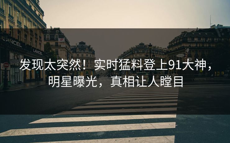 发现太突然！实时猛料登上91大神，明星曝光，真相让人瞠目