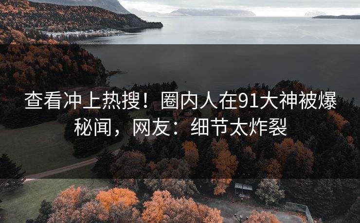 查看冲上热搜！圈内人在91大神被爆秘闻，网友：细节太炸裂