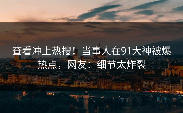 查看冲上热搜！当事人在91大神被爆热点，网友：细节太炸裂