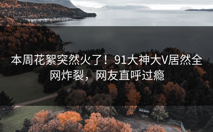 本周花絮突然火了！91大神大V居然全网炸裂，网友直呼过瘾