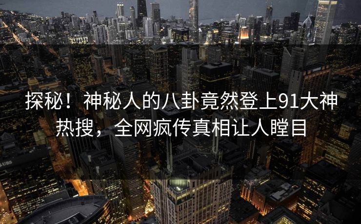 探秘！神秘人的八卦竟然登上91大神热搜，全网疯传真相让人瞠目