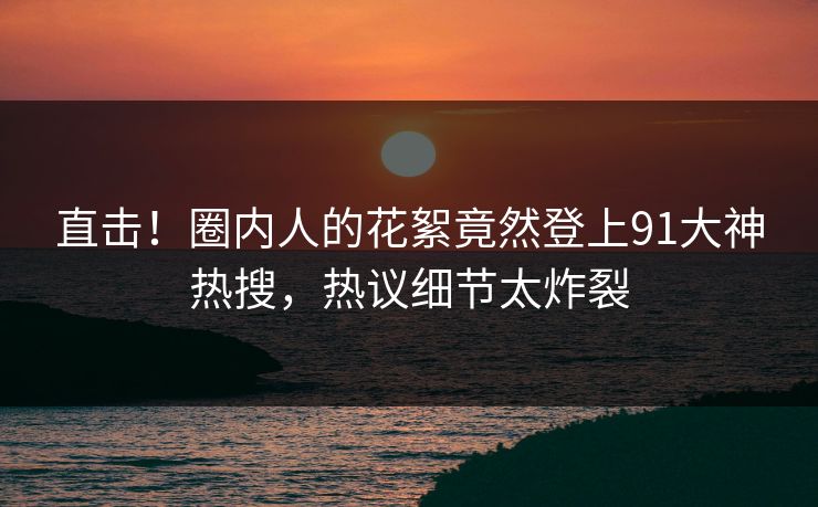 直击！圈内人的花絮竟然登上91大神热搜，热议细节太炸裂