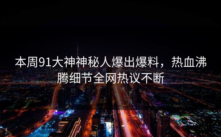 本周91大神神秘人爆出爆料，热血沸腾细节全网热议不断