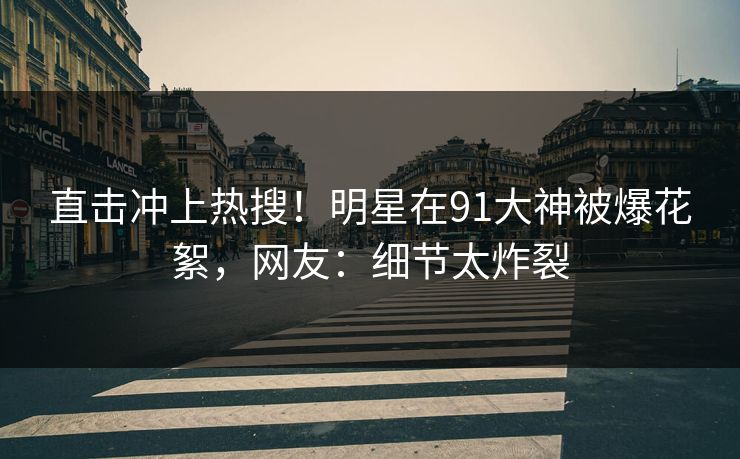 直击冲上热搜！明星在91大神被爆花絮，网友：细节太炸裂