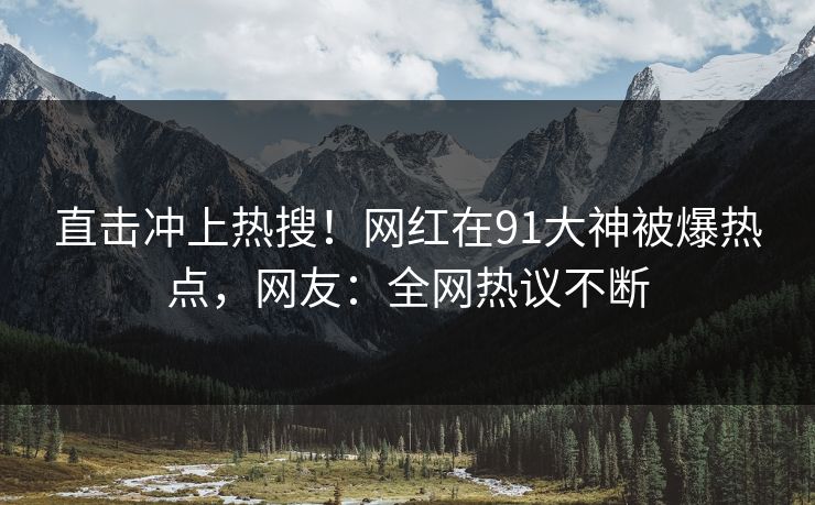 直击冲上热搜！网红在91大神被爆热点，网友：全网热议不断