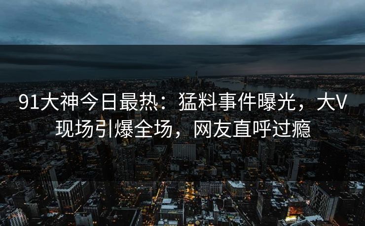 91大神今日最热：猛料事件曝光，大V现场引爆全场，网友直呼过瘾