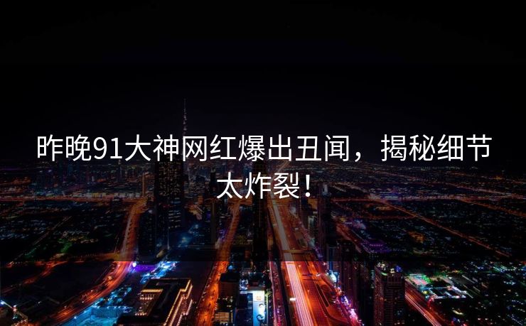 昨晚91大神网红爆出丑闻，揭秘细节太炸裂！
