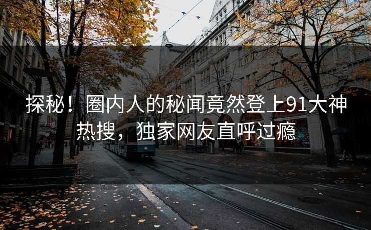 探秘！圈内人的秘闻竟然登上91大神热搜，独家网友直呼过瘾