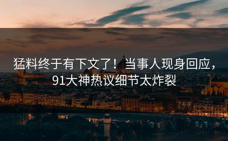 猛料终于有下文了！当事人现身回应，91大神热议细节太炸裂