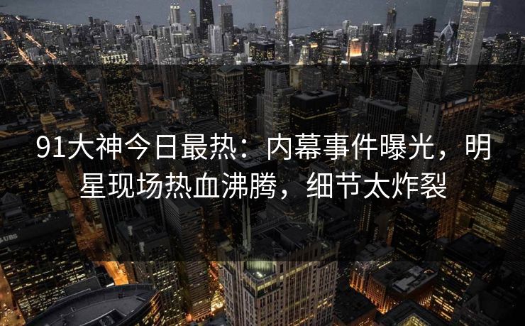 91大神今日最热：内幕事件曝光，明星现场热血沸腾，细节太炸裂
