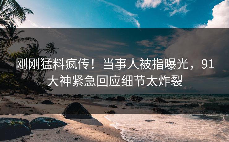 刚刚猛料疯传！当事人被指曝光，91大神紧急回应细节太炸裂