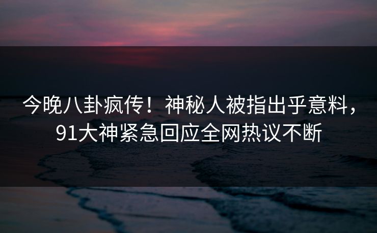 今晚八卦疯传！神秘人被指出乎意料，91大神紧急回应全网热议不断