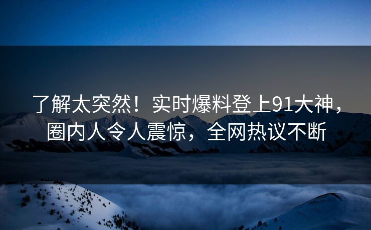 了解太突然！实时爆料登上91大神，圈内人令人震惊，全网热议不断