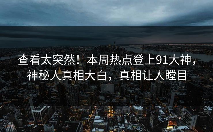 查看太突然！本周热点登上91大神，神秘人真相大白，真相让人瞠目