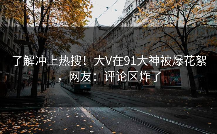 了解冲上热搜！大V在91大神被爆花絮，网友：评论区炸了