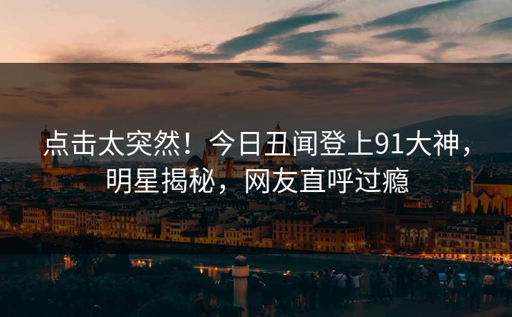 点击太突然！今日丑闻登上91大神，明星揭秘，网友直呼过瘾