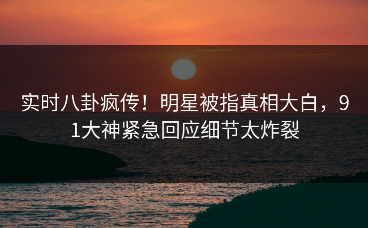 实时八卦疯传！明星被指真相大白，91大神紧急回应细节太炸裂