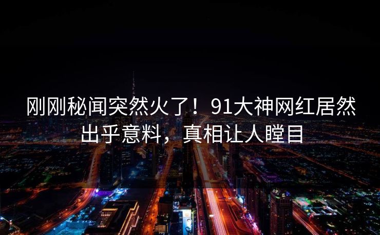 刚刚秘闻突然火了！91大神网红居然出乎意料，真相让人瞠目